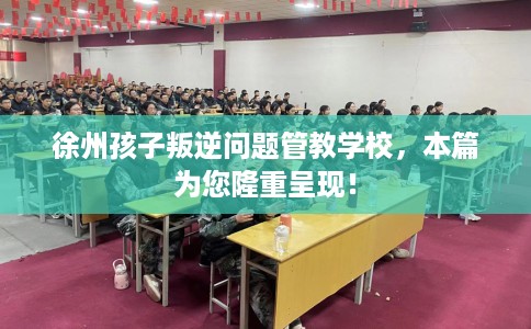 徐州孩子叛逆问题管教学校，本篇为您隆重呈现！
