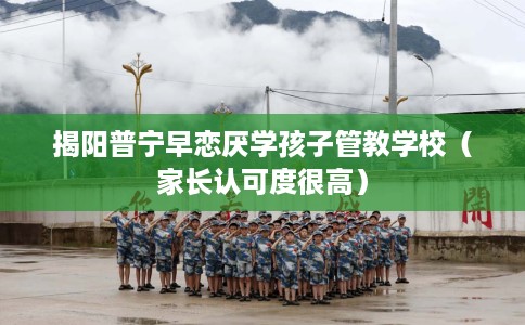 揭阳普宁早恋厌学孩子管教学校（家长认可度很高）