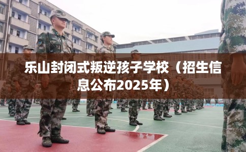 乐山封闭式叛逆孩子学校（招生信息公布2025年）