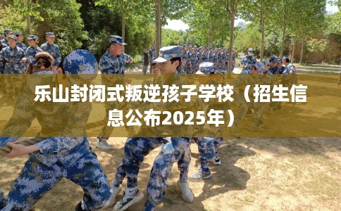 乐山封闭式叛逆孩子学校（招生信息公布2025年）