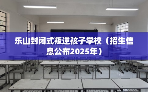 乐山封闭式叛逆孩子学校（招生信息公布2025年）