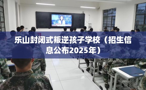 乐山封闭式叛逆孩子学校（招生信息公布2025年）