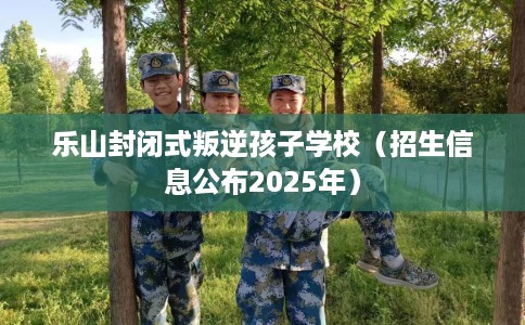 乐山封闭式叛逆孩子学校（招生信息公布2025年）