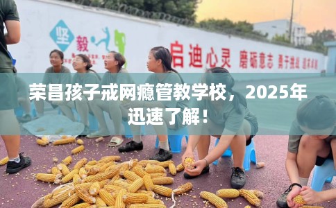 荣昌孩子戒网瘾管教学校，2025年迅速了解！