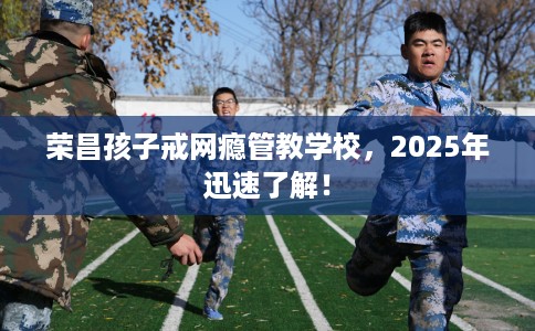 荣昌孩子戒网瘾管教学校，2025年迅速了解！