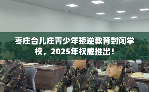 枣庄台儿庄青少年叛逆教育封闭学校，2025年权威推出！