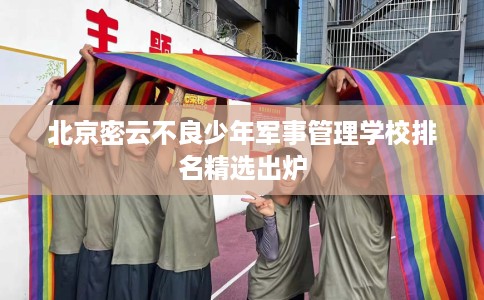 北京密云不良少年军事管理学校排名精选出炉