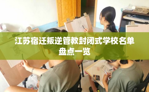 江苏宿迁叛逆管教封闭式学校名单盘点一览
