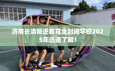 济南长清叛逆教育全封闭学校2025年迅速了解！