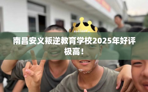 南昌安义叛逆教育学校2025年好评极高！