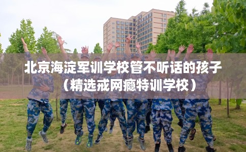 北京海淀军训学校管不听话的孩子（精选戒网瘾特训学校）