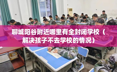 聊城阳谷附近哪里有全封闭学校（解决孩子不去学校的情况）