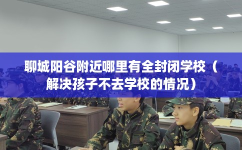 聊城阳谷附近哪里有全封闭学校（解决孩子不去学校的情况）