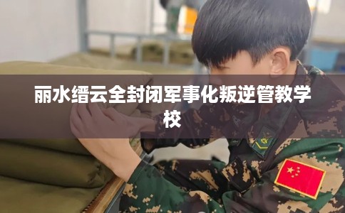 丽水缙云全封闭军事化叛逆管教学校