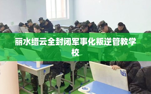 丽水缙云全封闭军事化叛逆管教学校
