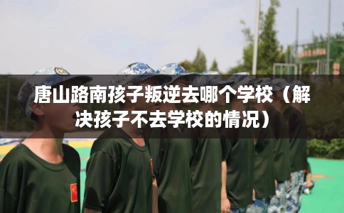 唐山路南孩子叛逆去哪个学校（解决孩子不去学校的情况）