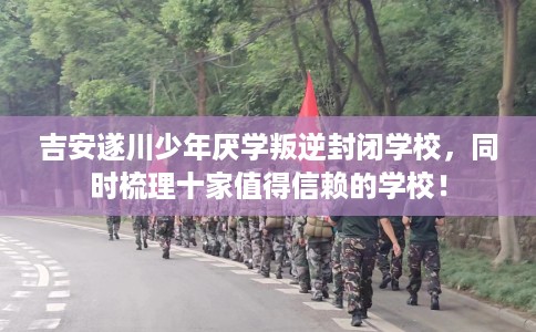 吉安遂川少年厌学叛逆封闭学校，同时梳理十家值得信赖的学校！