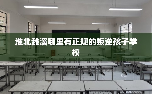 淮北濉溪哪里有正规的叛逆孩子学校
