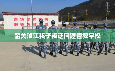 韶关浈江孩子叛逆问题管教学校