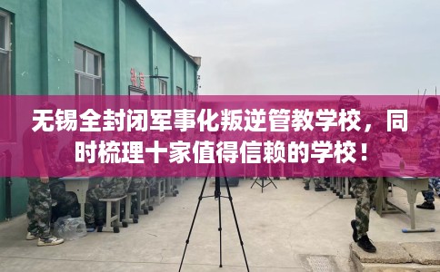 无锡全封闭军事化叛逆管教学校，同时梳理十家值得信赖的学校！
