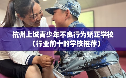 杭州上城青少年不良行为矫正学校（行业前十的学校推荐）
