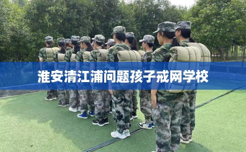 淮安清江浦问题孩子戒网学校