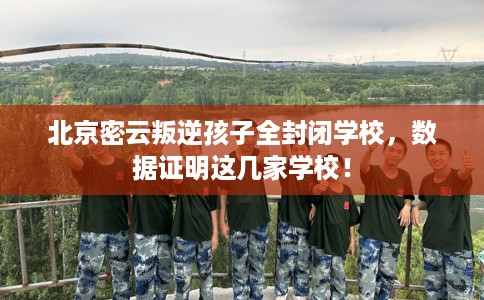 北京密云叛逆孩子全封闭学校，数据证明这几家学校！