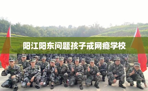 阳江阳东问题孩子戒网瘾学校