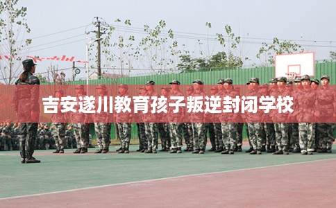 吉安遂川教育孩子叛逆封闭学校