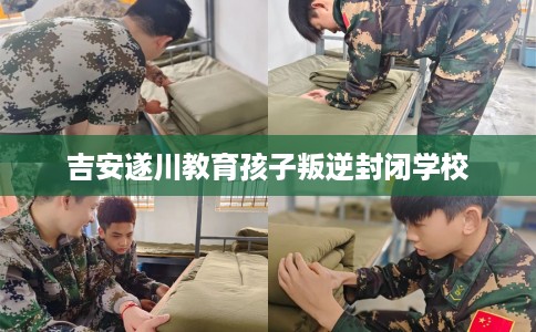 吉安遂川教育孩子叛逆封闭学校