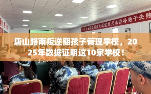 唐山路南叛逆期孩子管理学校，2025年数据证明这10家学校！