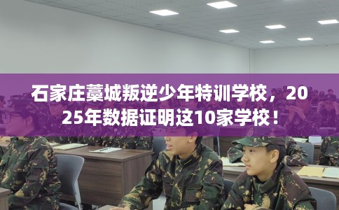 石家庄藁城叛逆少年特训学校，2025年数据证明这10家学校！