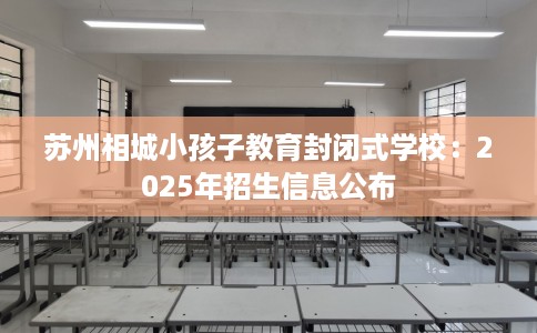 苏州相城小孩子教育封闭式学校:2025年招生信息公布 苏州相城小孩子教育封闭式学校:2025年招生信息公布