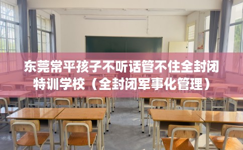 东莞常平孩子不听话管不住全封闭特训学校（全封闭军事化管理）