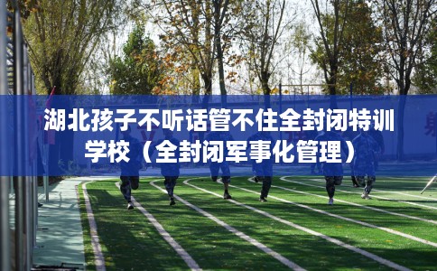 湖北孩子不听话管不住全封闭特训学校（全封闭军事化管理）