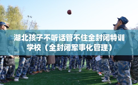 湖北孩子不听话管不住全封闭特训学校（全封闭军事化管理）
