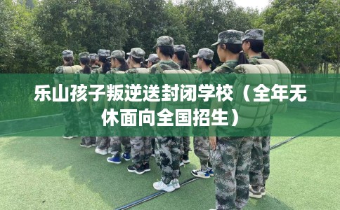 乐山孩子叛逆送封闭学校（全年无休面向全国招生）
