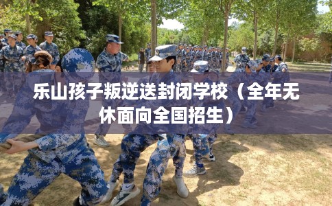 乐山孩子叛逆送封闭学校（全年无休面向全国招生）