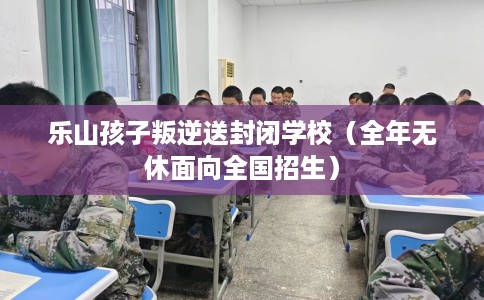 乐山孩子叛逆送封闭学校（全年无休面向全国招生）