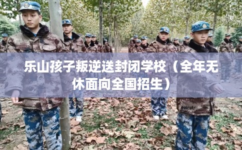 乐山孩子叛逆送封闭学校（全年无休面向全国招生）