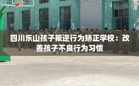 四川乐山孩子叛逆行为矫正学校：改善孩子不良行为习惯