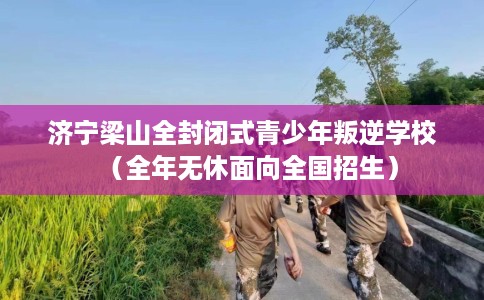 济宁梁山全封闭式青少年叛逆学校（全年无休面向全国招生）