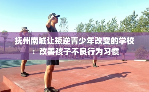 抚州南城让叛逆青少年改变的学校：改善孩子不良行为习惯