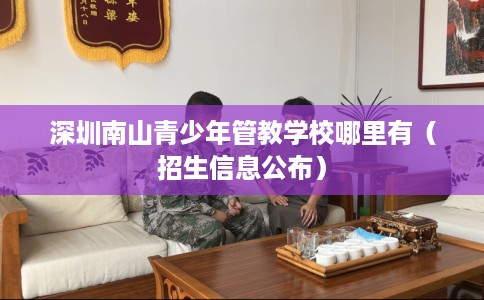 深圳南山青少年管教学校哪里有（招生信息公布）