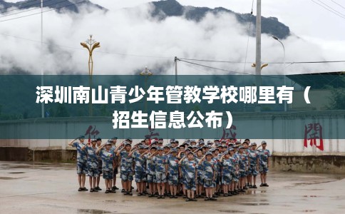 深圳南山青少年管教学校哪里有（招生信息公布）