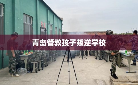 青岛管教孩子叛逆学校