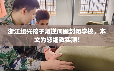 浙江绍兴孩子叛逆问题封闭学校，本文为您细致实测！