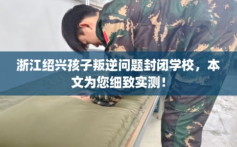 浙江绍兴孩子叛逆问题封闭学校，本文为您细致实测！