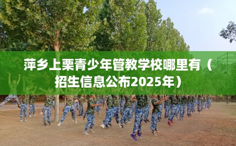 萍乡上栗青少年管教学校哪里有（招生信息公布2025年）