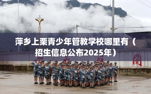 萍乡上栗青少年管教学校哪里有（招生信息公布2025年）